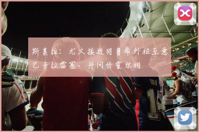 斯基拉：尤文接近将鲁希外租至意乙卡拉雷塞，并问价霍尔姆