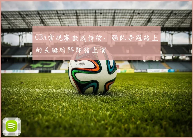 CBA常规赛激战持续,强队争冠路上的关键对阵即将上演