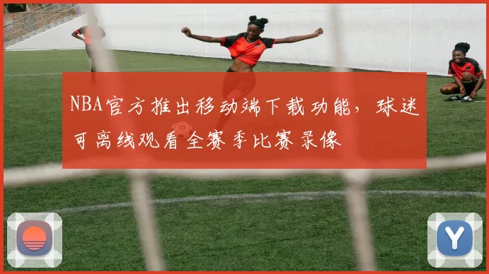 NBA官方推出移动端下载功能，球迷可离线观看全赛季比赛录像
