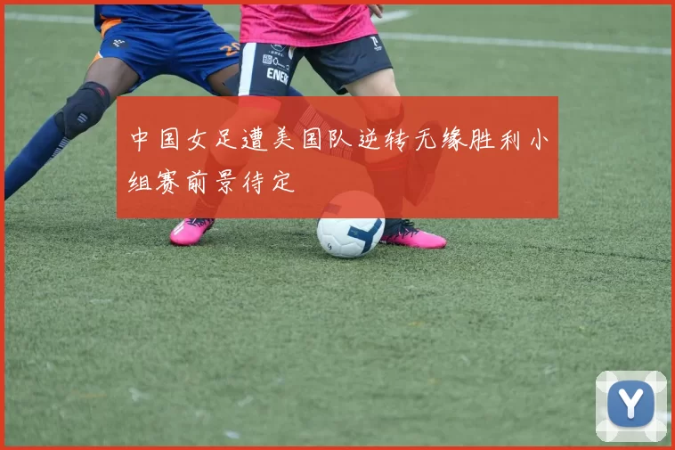 中国女足遭美国队逆转无缘胜利小组赛前景待定