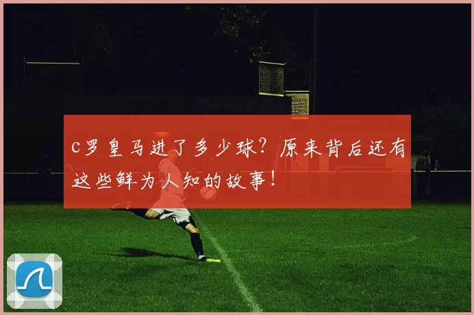 c罗皇马进了多少球？原来背后还有这些鲜为人知的故事！