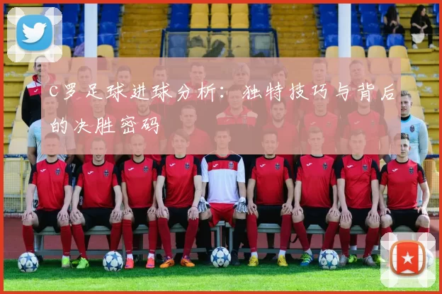 c罗足球进球分析：独特技巧与背后的决胜密码