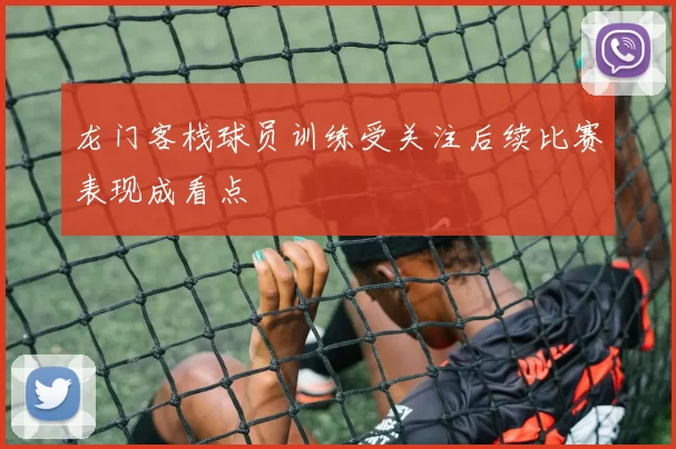 龙门客栈球员训练受关注后续比赛表现成看点