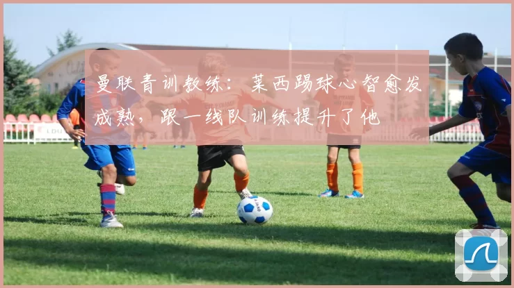 曼联青训教练：莱西踢球心智愈发成熟，跟一线队训练提升了他