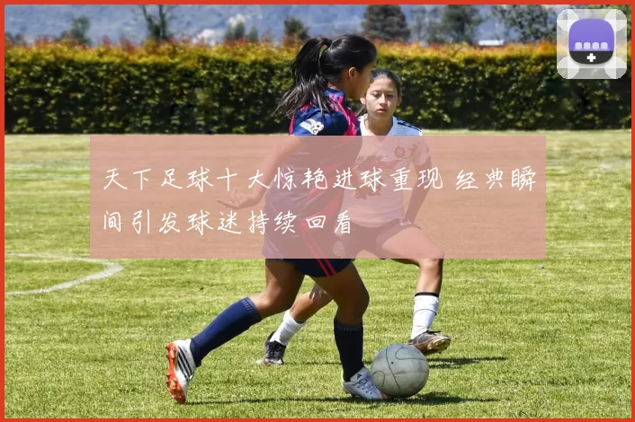 天下足球十大惊艳进球重现 经典瞬间引发球迷持续回看