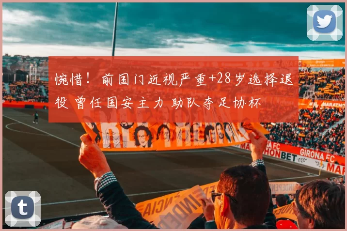 惋惜！前国门近视严重+28岁选择退役 曾任国安主力 助队夺足协杯