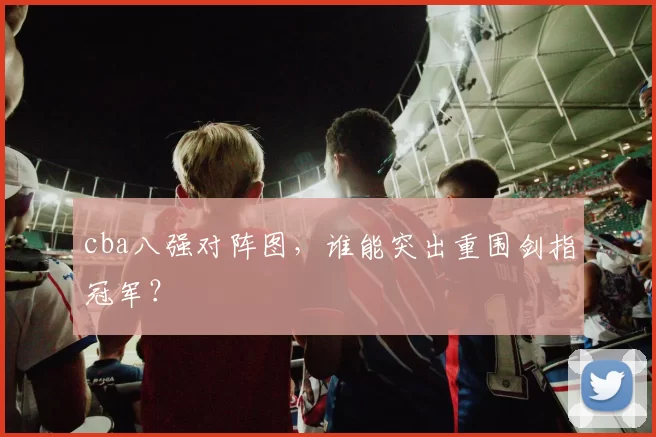 cba八强对阵图，谁能突出重围剑指冠军？