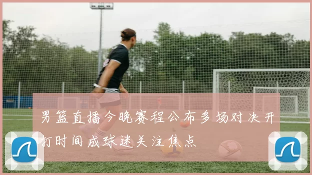 男篮直播今晚赛程公布多场对决开打时间成球迷关注焦点