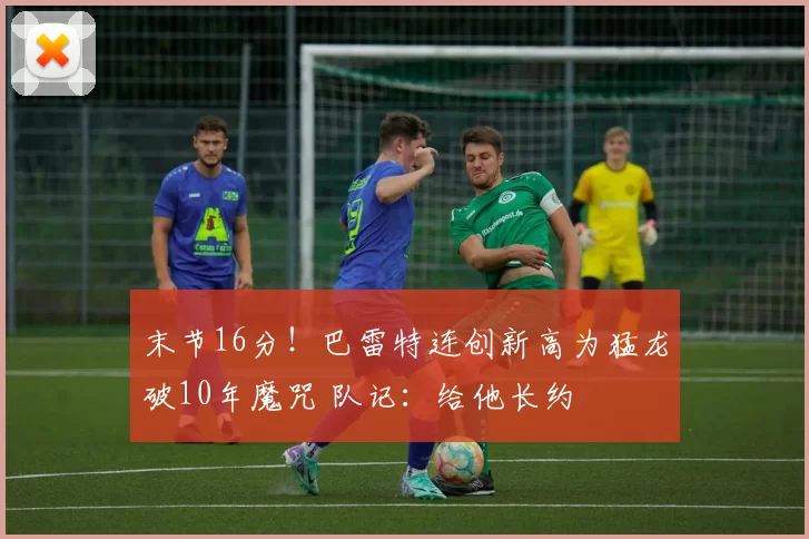 末节16分！巴雷特连创新高为猛龙破10年魔咒 队记：给他长约