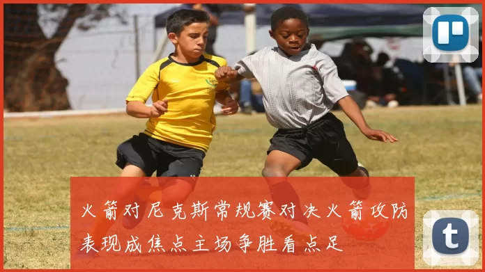 火箭对尼克斯常规赛对决火箭攻防表现成焦点主场争胜看点足