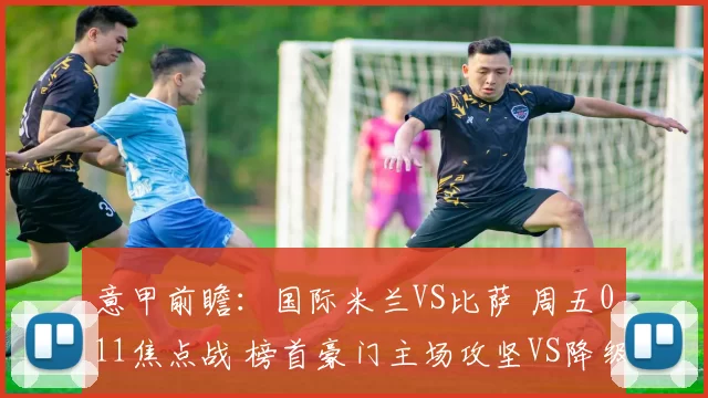 意甲前瞻：国际米兰VS比萨 周五011焦点战 榜首豪门主场攻坚VS降级区残阵死守_国米_客场_核心