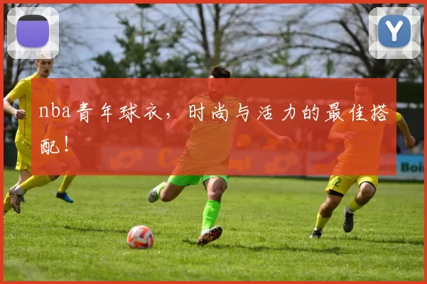 nba青年球衣，时尚与活力的最佳搭配！