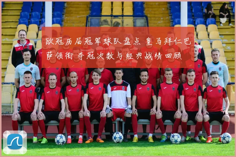 欧冠历届冠军球队盘点 皇马拜仁巴萨领衔 夺冠次数与经典战绩回顾