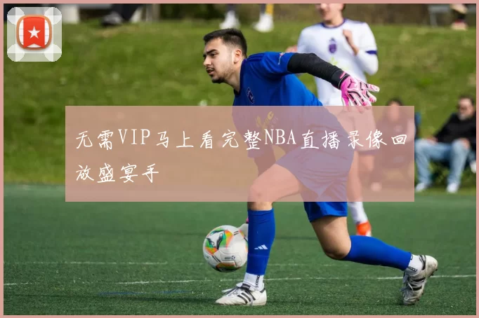 无需VIP马上看完整NBA直播录像回放盛宴手
