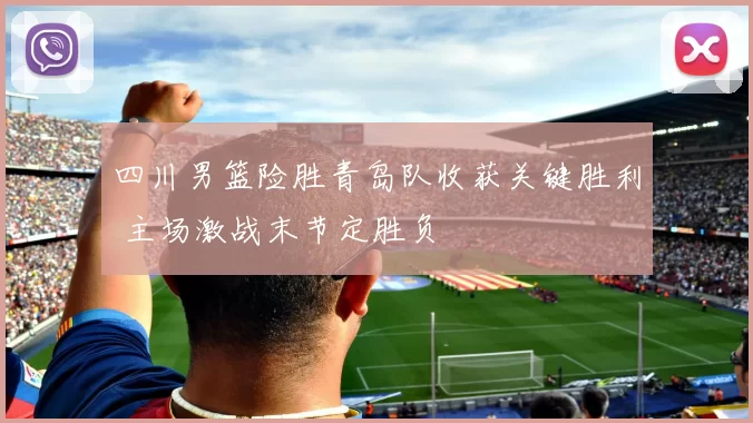 四川男篮险胜青岛队收获关键胜利 主场激战末节定胜负