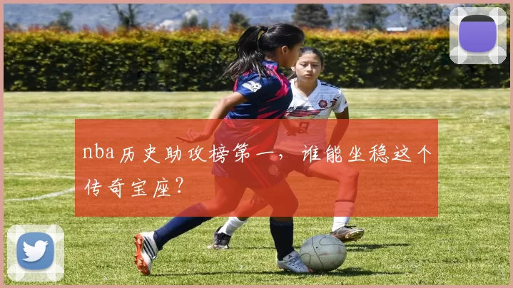 nba历史助攻榜第一，谁能坐稳这个传奇宝座？