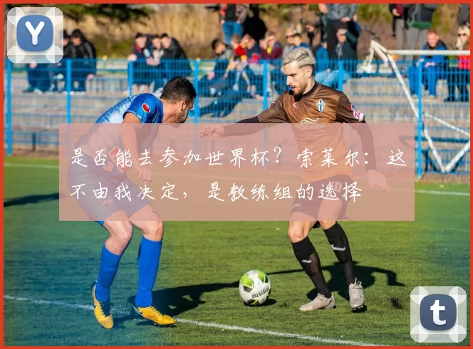 是否能去参加世界杯？索莱尔：这不由我决定，是教练组的选择
