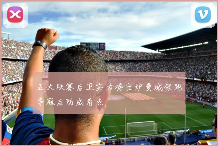 五大联赛后卫实力榜出炉曼城领跑争冠后防成看点