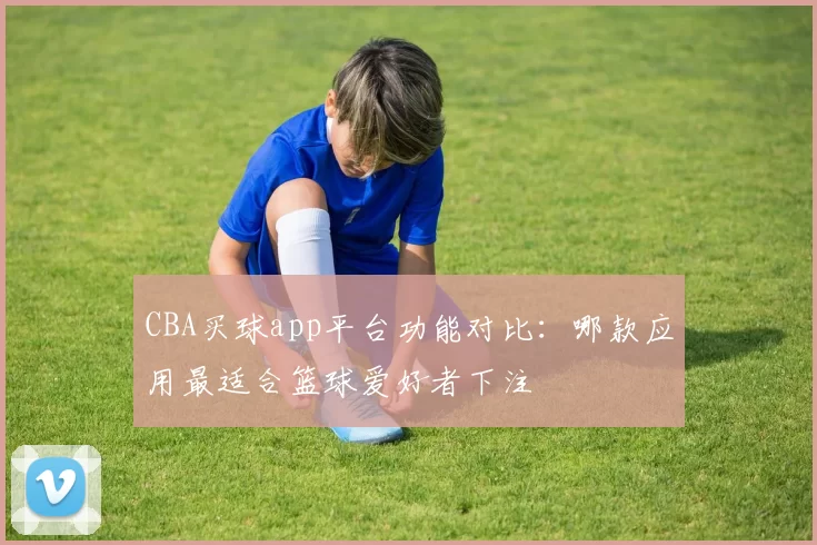 CBA买球app平台功能对比：哪款应用最适合篮球爱好者下注