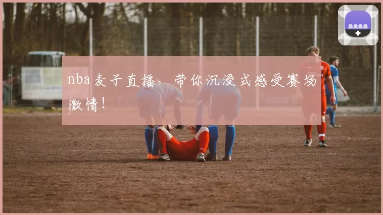 nba麦子直播,带你沉浸式感受赛场激情!