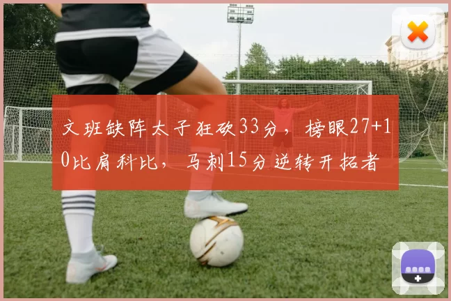 文班缺阵太子狂砍33分，榜眼27+10比肩科比，马刺15分逆转开拓者