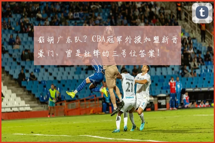 截胡广东队？CBA冠军外援加盟新晋豪门，曾是杜锋的三号位答案！