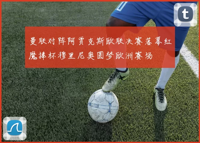 曼联对阵阿贾克斯欧联决赛落幕红魔捧杯穆里尼奥圆梦欧洲赛场