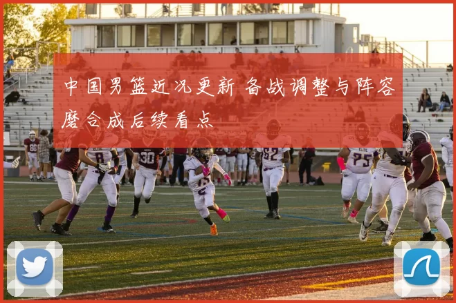 中国男篮近况更新 备战调整与阵容磨合成后续看点