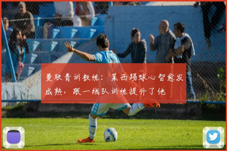 曼联青训教练：莱西踢球心智愈发成熟，跟一线队训练提升了他