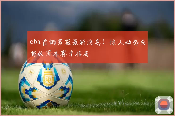 cba首钢男篮最新消息！惊人动态或将改写本赛季格局