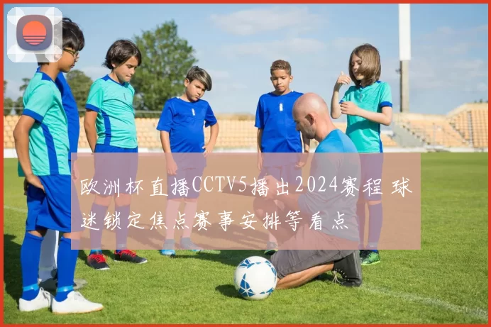 欧洲杯直播CCTV5播出2024赛程 球迷锁定焦点赛事安排等看点