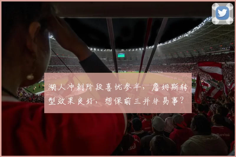 湖人冲刺阶段喜忧参半，詹姆斯转型效果良好，想保前三并非易事？