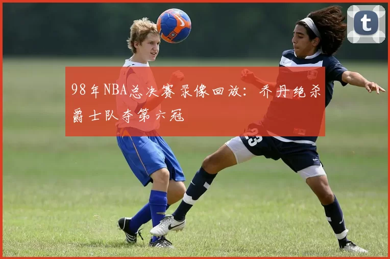 98年NBA总决赛录像回放:乔丹绝杀爵士队夺第六冠