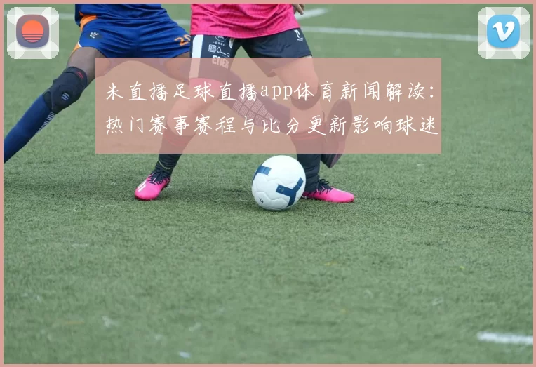 米直播足球直播app体育新闻解读：热门赛事赛程与比分更新影响球迷观赛安排