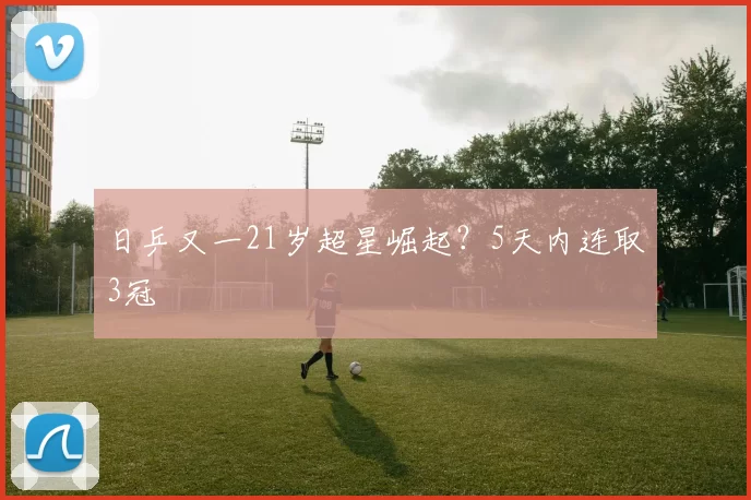 日乒又一21岁超星崛起？5天内连取3冠