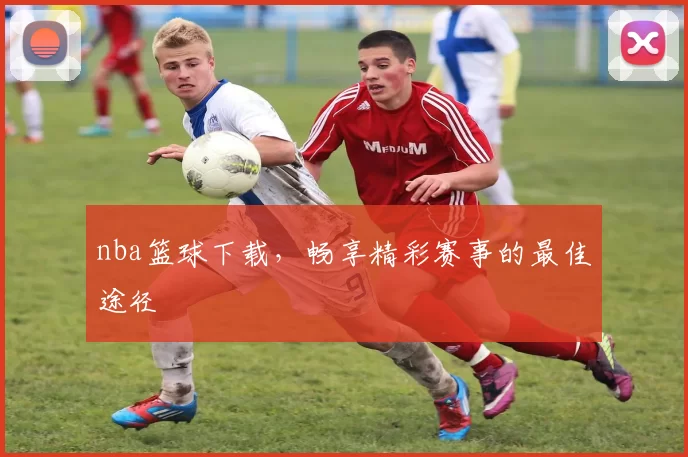 nba篮球下载,畅享精彩赛事的最佳途径