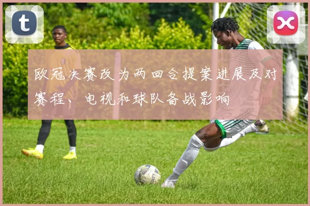 欧冠决赛改为两回合提案进展及对赛程、电视和球队备战影响