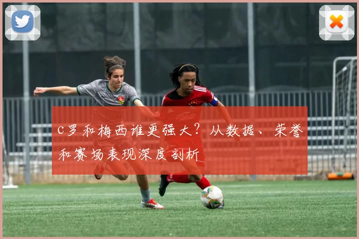c罗和梅西谁更强大?从数据、荣誉和赛场表现深度剖析