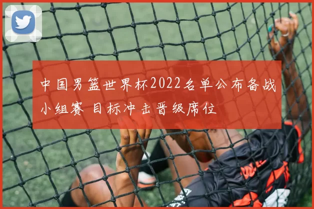 中国男篮世界杯2022名单公布备战小组赛 目标冲击晋级席位