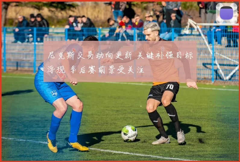 尼克斯交易动向更新 关键补强目标浮现 季后赛前景受关注