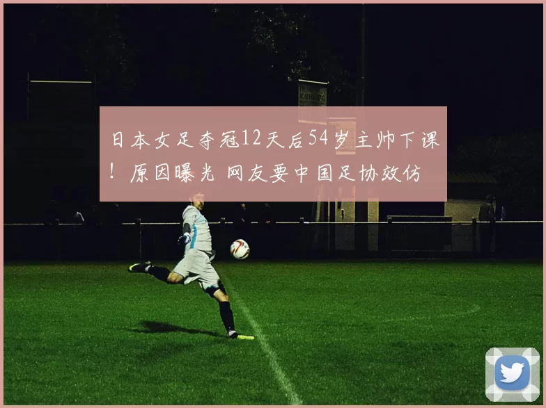 日本女足夺冠12天后54岁主帅下课！原因曝光 网友要中国足协效仿