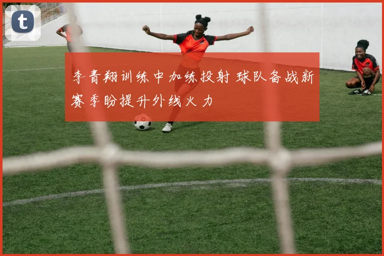李青翔训练中加练投射 球队备战新赛季盼提升外线火力