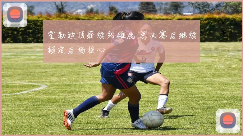 霍勒迪顶薪续约雄鹿 总决赛后继续锁定后场核心