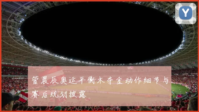 管晨辰奥运平衡木夺金动作细节与赛后规划披露