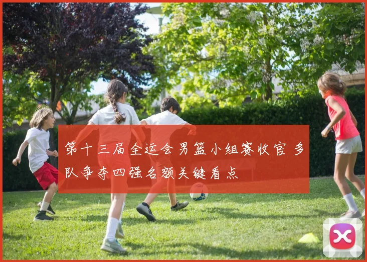 第十三届全运会男篮小组赛收官 多队争夺四强名额关键看点