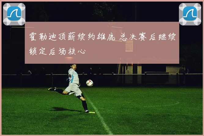 霍勒迪顶薪续约雄鹿 总决赛后继续锁定后场核心
