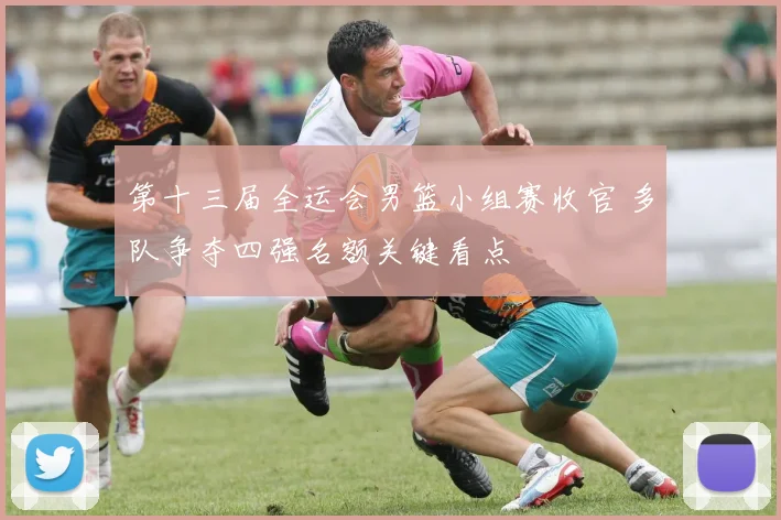 第十三届全运会男篮小组赛收官 多队争夺四强名额关键看点