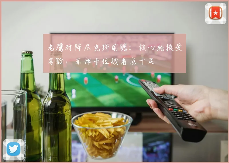 老鹰对阵尼克斯前瞻：核心轮换受考验，东部卡位战看点十足