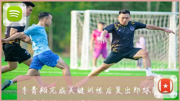 李青翔完成关键训练后复出即球队阵容有望迎来调整