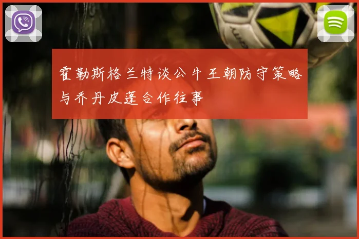霍勒斯格兰特谈公牛王朝防守策略与乔丹皮蓬合作往事